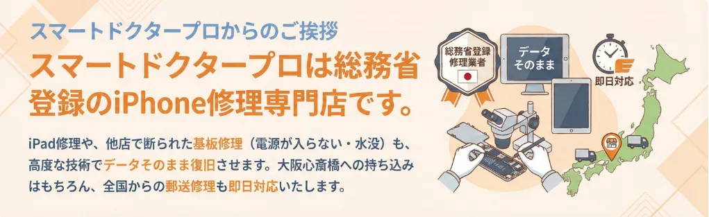 スマートドクタープロからのご挨拶。スマートドクタープロは総務省登録のiPhone修理専門店です。iPad修理や、他店で断られた基板修理（電源が入らない・水没）も、高度な技術でデータそのまま復旧させます。大阪心斎橋への持ち込みはもちろん、全国からの郵送修理も即日対応いたします。