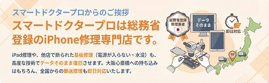 スマートドクタープロからのご挨拶。スマートドクタープロは総務省登録のiPhone修理専門店です。iPad修理や、他店で断られた基板修理（電源が入らない・水没）も、高度な技術でデータそのまま復旧させます。大阪心斎橋への持ち込みはもちろん、全国からの郵送修理も即日対応いたします。