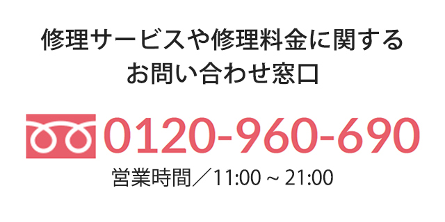 修理サービスや修理料金に関するお問い合わせ窓口 0120-960-690 営業時間 月〜金 11:00~21:00 土日祝 10:00~21:00