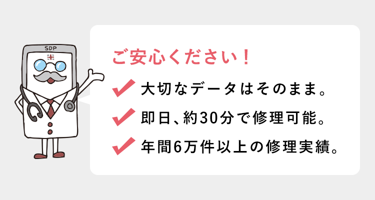 ご安心ください！ 大切なデータはそのまま／即日、約30分で修理可能／年間6万件以上の修理実績